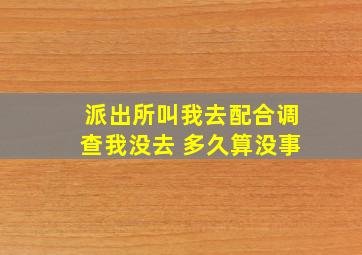 派出所叫我去配合调查我没去 多久算没事